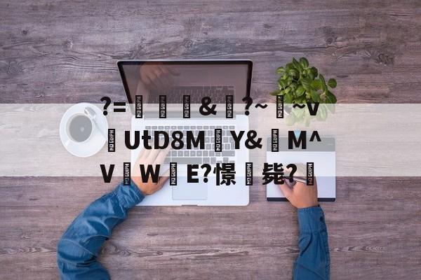 九游体育APP-关于?=頞&amp;蝐?~鬳~v捬UtD8M瑄Y&amp;M^V吜W殹E?憬毙?的信息